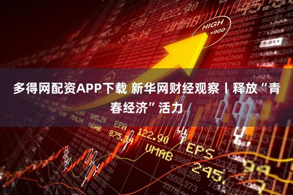 多得网配资APP下载 新华网财经观察丨释放“青春经济”活力