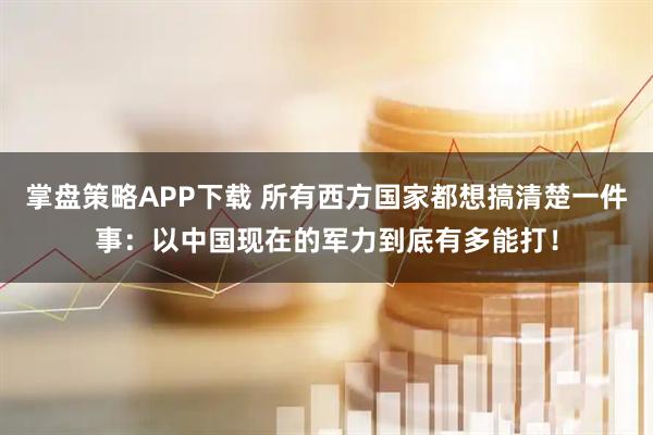 掌盘策略APP下载 所有西方国家都想搞清楚一件事：以中国现在的军力到底有多能打！