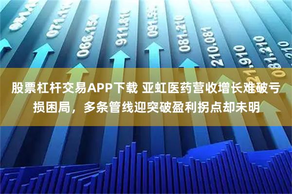 股票杠杆交易APP下载 亚虹医药营收增长难破亏损困局，多条管线迎突破盈利拐点却未明
