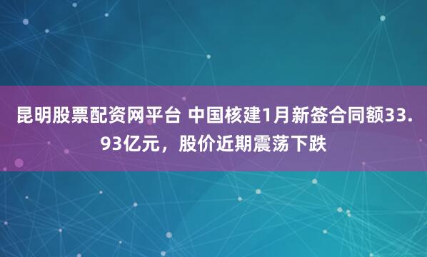 昆明股票配资网平台 中国核建1月新签合同额33.93亿元，股价近期震荡下跌