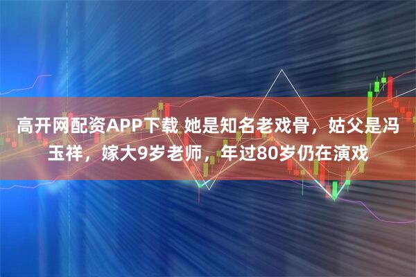 高开网配资APP下载 她是知名老戏骨，姑父是冯玉祥，嫁大9岁老师，年过80岁仍在演戏